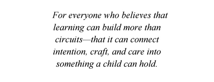 For everyone who believes that 
learning can build more than 
circuits—that it can connect 
intention, craft, and care into 
something a child can hold.