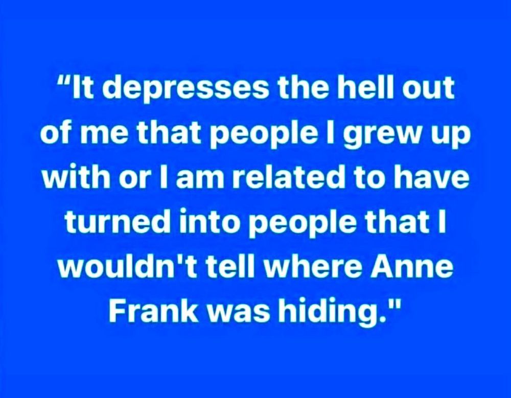 "It depresses the hell out of me that people I grew up with or l am related to have turned into people that I wouldn't tell where Anne Frank was hiding."