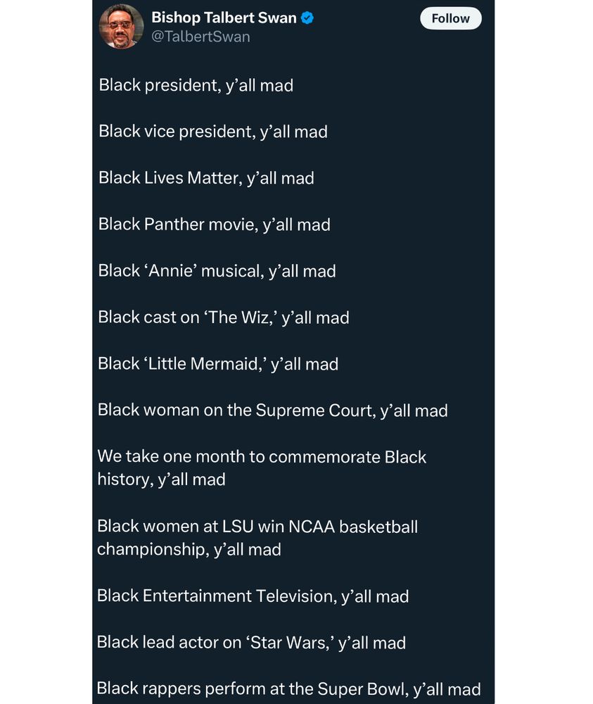 Bishop Talbert Swan tweeted:

Black president, y'all mad
Black vice president, y'all mad
Black Lives Matter, y'all mad
Black Panther movie, y'all mad
Black 'Annie' musical, y'all mad
Black cast on 'The Wiz, y'all mad
Black 'Little Mermaid,' y'all mad
Black woman on the Supreme Court, y'all mad
We take one month to commemorate Black history, y'all mad
Black women at LSU win NCAA basketball championship, y'all mad
Black Entertainment Television, y'all mad
Black lead actor on 'Star Wars,' y'all mad
Black rappers perform at the Super Bowl, y'all mad