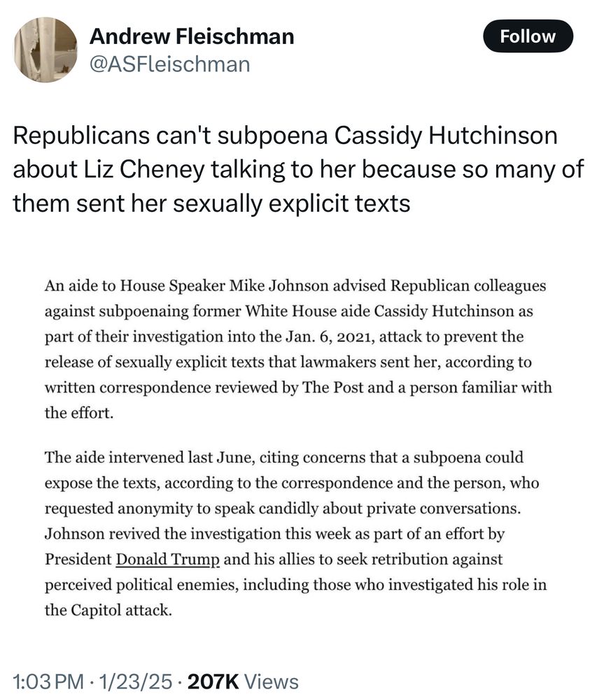 “Republicans can't subpoena Cassidy Hutchinson about Liz Cheney talking to her because so many of them sent her sexually explicit texts

An aide to House Speaker Mike Johnson advised Republican colleagues against subpoenaing former White House aide Cassidy Hutchinson as part of their investigation into the Jan. 6, 2021, attack to prevent the release of sexually explicit texts that lawmakers sent her, according to written correspondence reviewed by The Post and a person familiar with the effort.

The aide intervened last June, citing concerns that a subpoena could expose the texts, according to the correspondence and the person, who requested anonymity to speak candidly about private conversations.

Johnson revived the investigation this week as part of an effort by President Donald Trump and his allies to seek retribution against perceived political enemies, including those who investigated his role in the Capitol attack.”