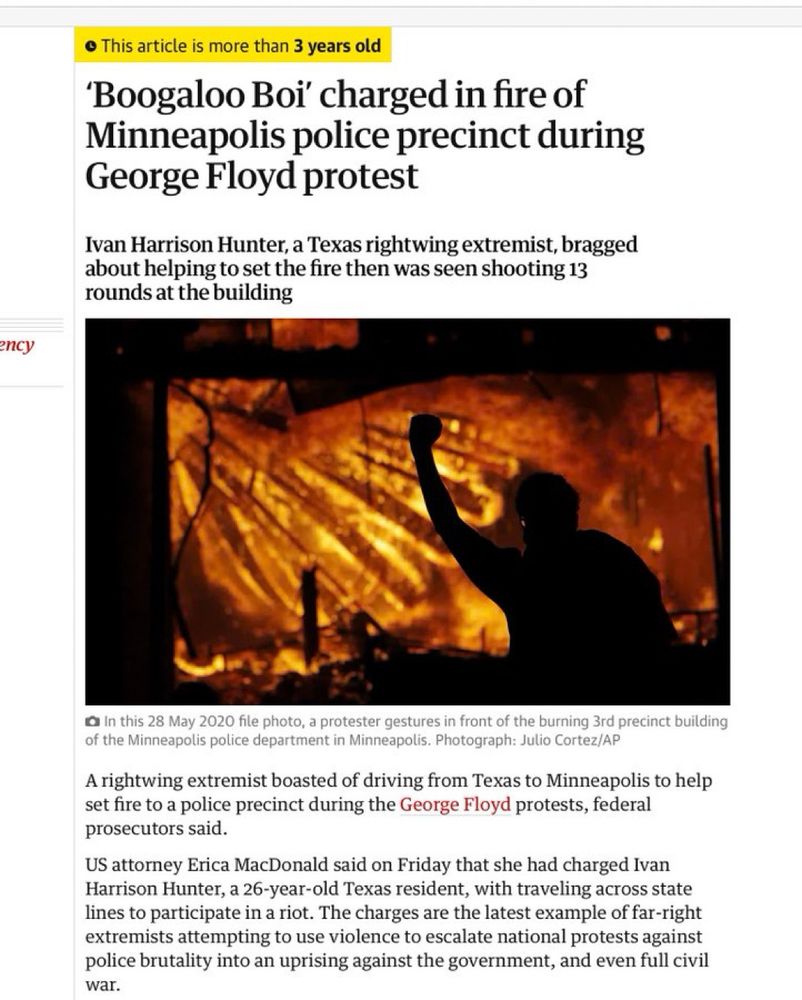 'Boogaloo Boi' charged in fire of Minneapolis police precinct during George Floyd protest’

“A rightwing extremist boasted of driving from Texas to Minneapolis to help set fire to a police precinct during the George Floyd protests, federal prosecutors said.
US attorney Erica MacDonald said on Friday that she had charged Ivan Harrison Hunter, a 26-year-old Texas resident, with traveling across state lines to participate in a riot. The charges are the latest example of far-right extremists attempting to use violence to escalate national protests against police brutality into an uprising against the government, and even full civil war”