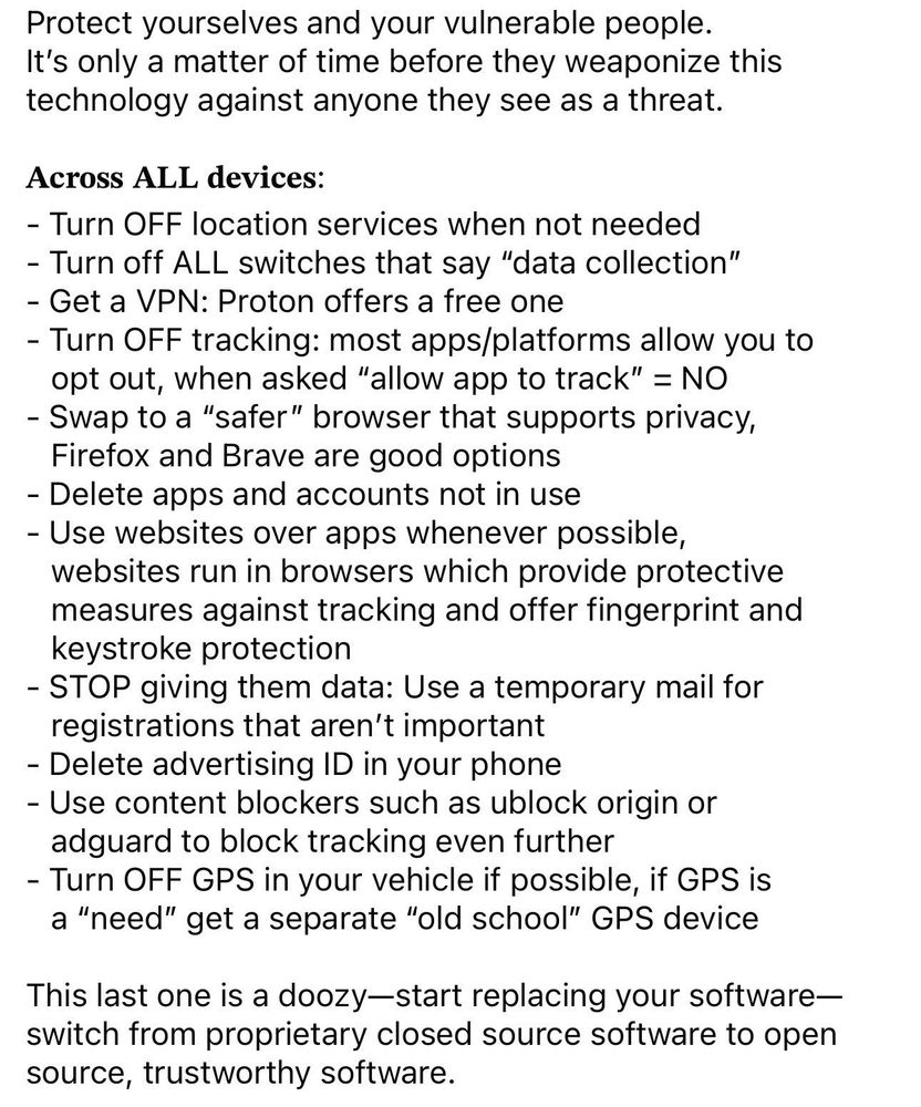 Protect yourselves and your vulnerable people.
It's only a matter of time before they weaponize this technology against anyone they see as a threat.

Across ALL devices:
- Turn OFF location services when not needed
- Turn off ALL switches that say "data collection"
- Get a VPN: Proton offers a free one
- Turn OFF tracking: most apps/platforms allow you to
opt out, when asked "allow app to track" = NO
- Swap to a "safer" browser that supports privacy, Firefox and Brave are good options
- Delete apps and accounts not in use
- Use websites over apps whenever possible, websites run in browsers which provide protective measures against tracking and offer fingerprint and keystroke protection
- STOP giving them data: Use a temporary mail for registrations that aren't important
- Delete advertising ID in your phone
- Use content blockers such as ublock origin or adguard to block tracking even further
- Turn OFF GPS in your vehicle if possible, if GPS is a "need" get a separate "old school" GPS device

This last one is a doozy-start replacing your software-switch from proprietary closed source software to open source, trustworthy software.
