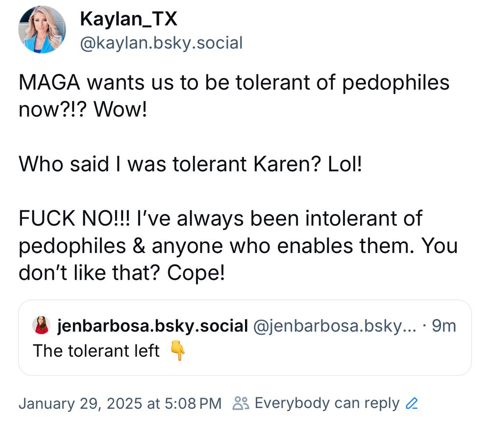 Kaylan_TX @kaylan.bsky.social:

MAGA wants us to be tolerant of pedophiles now?!? Wow!

Who said I was tolerant Karen? Lol!
FUCK NO!!! I've always been intolerant of pedophiles & anyone who enables them. You don't like that? Cope!



jenbarbosa.bsky.social @jenbarbosa.bsky:

The tolerant left