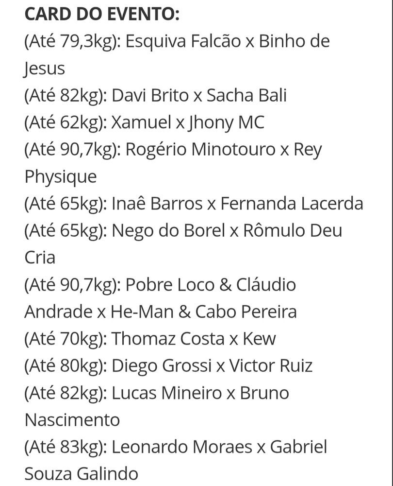 CARD DO EVENTO:
(Até 79,3kg): Esquiva Falcão x Binho de Jesus
(Até 82kg): Davi Brito x Sacha Bali
(Até 62kg): Xamuel x Jhony MC
(Até 90,7kg): Rogério Minotouro x Rey Physique
(Até 65kg): Inaê Barros x Fernanda Lacerda
(Até 65kg): Nego do Borel x Rômulo Deu Cria
(Até 90,7kg): Pobre Loco & Cláudio Andrade x He-Man & Cabo Pereira
(Até 70kg): Thomaz Costa x Kew
(Até 80kg): Diego Grossi x Victor Ruiz
(Até 82kg): Lucas Mineiro x Bruno Nascimento
(Até 83kg): Leonardo Moraes x Gabriel Souza Galind
