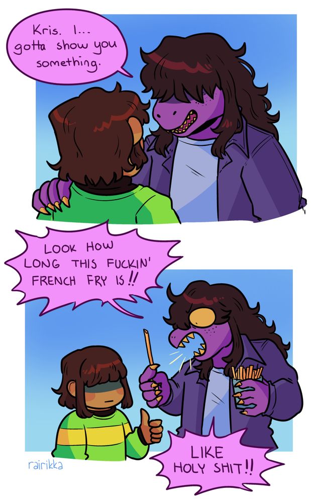 A two panel comic featuring Susie and Kris from Deltarune. In the first panel Susie has her hand on Kris's shoulder, looking serious with her bangs covering her eyes. She says: "Kris. I... gotta show you something."
The next panel she looks much goofier with her mouth wide open and her eyes wide open in a very cartoony way. She holds a box of french fries in one hand and holds a particularly long one in the other. She yells: "Look how long this fuckin' french fry is! Like holy shit!" Kris is expressionless but gives a thumbs up.