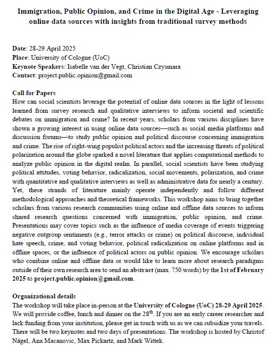 Immigration, Public Opinion, and Crime in the Digital Age - Leveraging online data sources with insights from traditional survey methods
How can social scientists leverage the potential of online data sources in the light of lessons learned from survey research and qualitative interviews to inform societal and scientific debates on immigration and crime? In recent years, scholars from various disciplines have shown a growing interest in using online data sources—such as social media platforms and discussion forums—to study public opinion and political discourse concerning immigration and crime. The rise of right-wing populist political actors and the increasing threats of political polarization around the globe sparked a novel literature that applies computational methods to analyze public opinion in the digital realm. In parallel, social scientists have been studying political attitudes, voting behavior, radicalization, social movements, polarization, and crime with quantitative and qualitative interviews as well as administrative data for nearly a century. Yet, these strands of literature mainly operate independently and follow different methodological approaches and theoretical frameworks. This workshop aims to bring together scholars from various research communities using online and offline data sources to inform shared research questions concerned with immigration, public opinion, and crime. Presentations may cover topics such as the influence of media coverage of events triggering negative outgroup sentiments (e.g., terror attacks or crime) on political discourse, individual hate speech, crime, and voting behavior, political radicalization on online platforms and in offline spaces, or the influence of political actors on public opinion. We encourage scholars who combine online and offline data or would like to learn more about research paradigms outside of their own research area to send an abstract (max. 750 words) by the 1st of February 2025 to project.publ…