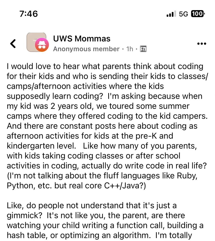 I would love to hear what parents think about coding for their kids and who is sending their kids to classes/camps/afternoon activities where the kids supposedly learn coding?  I'm asking because when my kid was 2 years old, we toured some summer camps where they offered coding to the kid campers.  And there are constant posts here about coding as afternoon activities for kids at the pre-K and kindergarten level.   Like how many of you parents, with kids taking coding classes or after school activities in coding, actually do write code in real life?  (I'm not talking about the fluff languages like Ruby, Python, etc. but real core C++/Java?)

Like, do people not understand that it's just a gimmick?  It's not like you, the parent, are there watching your child writing a function call, building a hash table, or optimizing an algorithm.