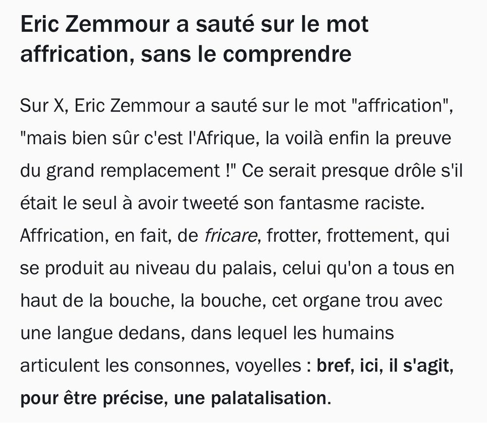 Eric Zemmour a sauté sur le mot affrication, sans le comprendre
Sur X, Eric Zemmour a sauté sur le mot "affrication", "mais bien sûr c'est l'Afrique, la voilà enfin la preuve du grand remplacement !" Ce serait presque drôle s'il était le seul à avoir tweeté son fantasme raciste. Affrication, en fait, de fricare, frotter, frottement, qui se produit au niveau du palais, celui qu'on a tous en haut de la bouche, la bouche, cet organe trou avec une langue dedans, dans lequel les humains articulent les consonnes, voyelles : bref, ici, il s'agit, pour être précise, une palatalisation.