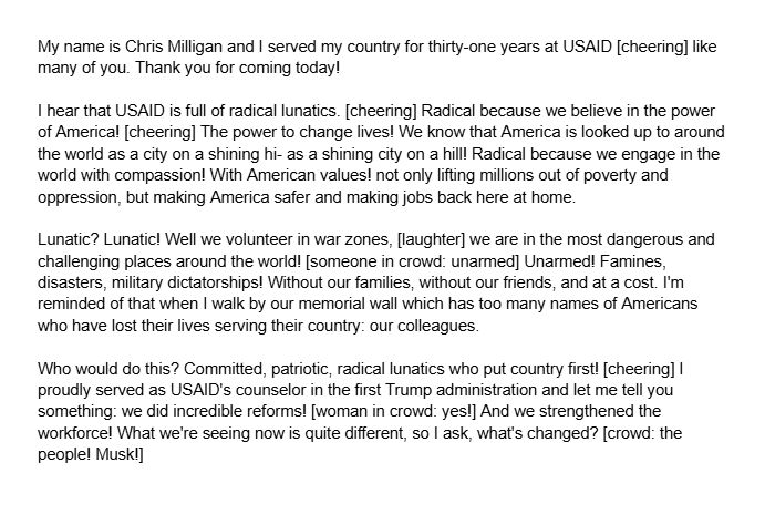 Part one of former USAID member Chris Milligan's speech from the coverage of the 50501 protest in DC on February 2nd, 2025: 

My name is Chris Milligan and I served my country for thirty-one years at USAID [cheering] like many of you. Thank you for coming today! 

I hear that USAID is full of radical lunatics. [cheering] Radical because we believe in the power of America! [cheering] The power to change lives! We know that America is looked up to around the world as a city on a shining hi- as a shining city on a hill! Radical because we engage in the world with compassion! With American values! not only lifting millions out of poverty and oppression, but making America safer and making jobs back here at home.

Lunatic? Lunatic! Well we volunteer in war zones, [laughter] we are in the most dangerous and challenging places around the world! [someone in crowd: unarmed] Unarmed! Famines, disasters, military dictatorships! Without our families, without our friends, and at a cost. I'm reminded of that when I walk by our memorial wall which has too many names of Americans who have lost their lives serving their country: our colleagues.

Who would do this? Committed, patriotic, radical lunatics who put country first! [cheering] I proudly served as USAID's counselor in the first Trump administration and let me tell you something: we did incredible reforms! [woman in crowd: yes!] And we strengthened the workforce! What we're seeing now is quite different, so I ask, what's changed? [crowd: the people! Musk!]