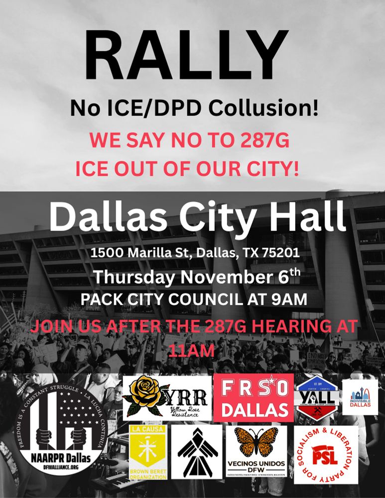 A flyer with an image of Dallas City Hall in the background.

Flyer Text:
RALLY
No ICE/DPD Collusion!
WE SAY NO TO 287G
ICE OUT OF OUR CITY!
Dallas City Hall
1500 Marilla St, Dallas, TX 75201
Thursday November 6th
PACK CITY COUNCIL AT 9AM
JOIN US AFTER THE 287G HEARING AT 11AM

Below the text are images of sponsor logos. The sponsors are National Alliance Against Racist & Political Repression of Dallas, Yellow Rose Resistance, Freedom Road Socialist Organization of Dallas, Young Active Labor Leaders, Indivisible Dallas, La Causa Brown Beret Organization, El Movimiento, Vecinos Unidos, and the Party for Socialism and Liberation.