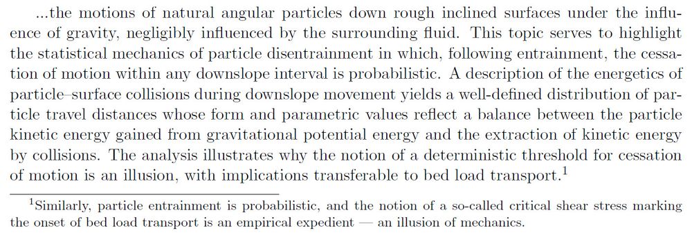 ...the motions of natural angular particles down rough inclined surfaces under the influence of gravity, negligibly influenced by the surrounding fluid.  This topic serves to highlight the statistical mechanics of particle disentrainment in which, following entrainment, the cessation of motion within any downslope interval is probabilistic.  A description of the energetics of particle--surface collisions during downslope movement yields a well-defined distribution of particle travel distances whose form and parametric values reflect a balance between the particle kinetic energy gained from gravitational potential energy and the extraction of kinetic energy by collisions.  The analysis illustrates why the notion of a deterministic threshold for cessation of motion is an illusion, with implications transferable to bed load transport.\footnote{Similarly, particle entrainment is probabilistic, and the notion of a so-called critical shear stress marking the onset of bed load transport is an empirical expedient --- an illusion of mechanics.}
