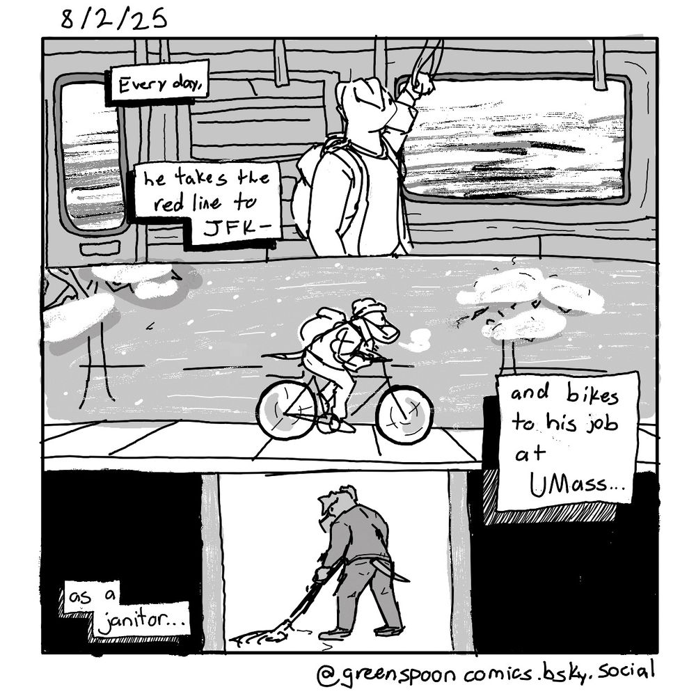 Panel 1:
*August standing and looking out the window of a subway train*
“Every day, he takes the red line to JFK-“

Panel 2:
*August biking along a sidewalk during the winter*
“and bikes to his job at UMass…”

Panel 3:
*August mopping a floor*
“as a janitor…”