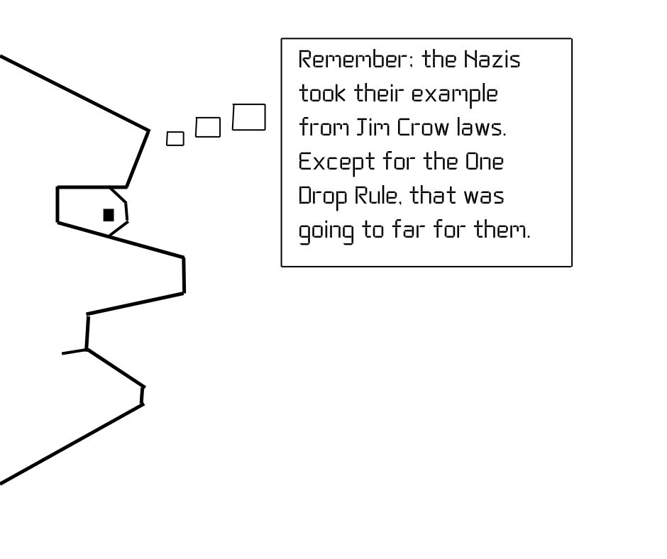 Remember, the Nazis took their example from Jim Crow Laws.
Except for the one drop rule, that was going to far for them.