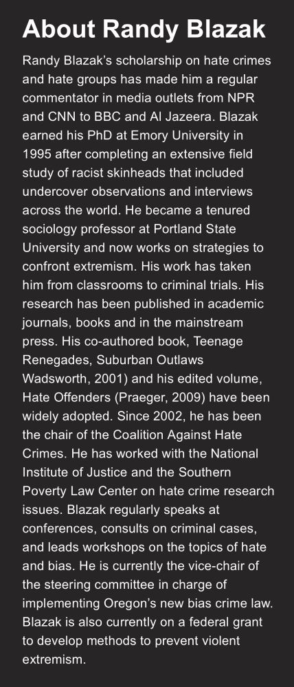 About Randy Blazak
Randy Blazak's scholarship on hate crimes and hate groups has made him a regular commentator in media outlets from NPR and CNN to BBC and Al Jazeera. Blazak earned his PhD at Emory University in 1995 after completing an extensive field study of racist skinheads that included undercover observations and interviews across the world. He became a tenured sociology professor at Portland State University and now works on strategies to confront extremism. His work has taken him from classrooms to criminal trials. His research has been published in academic journals, books and in the mainstream press. His co-authored book, Teenage Renegades, Suburban Outlaws, Wadsworth, 2001) and his edited volume, Hate Offenders (Praeger, 2009) have been widely adopted. Since 2002, he has been the chair of the Coalition Against Hate Crimes. He has worked with the National Institute of Justice and the Southern Poverty Law Center on hate crime research issues. Blazak regularly speaks at conferences, consults on criminal cases, and leads workshops on the topics of hate and bias. He is currently the vice-chair of the steering committee in charge of implementing Oregon's new bias crime law.
Blazak is also currently on a federal grant to develop methods to prevent violent extremism.