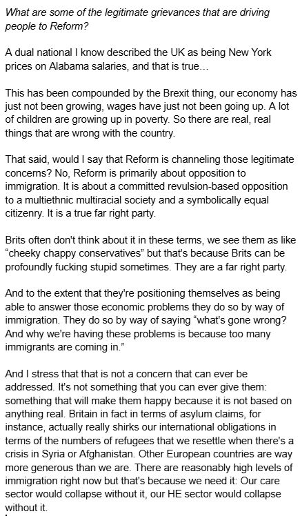 What are some of the legitimate grievances that are driving people to Reform?

A dual national I know described the UK as being New York prices on Alabama salaries, and that is true…

This has been compounded by the Brexit thing, our economy has just not been growing, wages have just not been going up. A lot of children are growing up in poverty. So there are real, real things that are wrong with the country.

That said, would I say that Reform is channeling those legitimate concerns? No, Reform is primarily about opposition to immigration. It is about a committed revulsion-based opposition to a multiethnic multiracial society and a symbolically equal citizenry. It is a true far right party. 

Brits often don't think about it in these terms, we see them as like “cheeky chappy conservatives” but that's because Brits can be profoundly fucking stupid sometimes. They are a far right party.

And to the extent that they're positioning themselves as being able to answer those economic problems they do so by way of immigration. They do so by way of saying “what's gone wrong? And why we're having these problems is because too many immigrants are coming in.” 

And I stress that that is not a concern that can ever be addressed. It's not something that you can ever give them: something that will make them happy because it is not based on anything real. Britain in fact in terms of asylum claims, for instance, actually really shirks our international obligations in terms of the numbers of refugees that we resettle when there's a crisis in Syria or Afghanistan. Other European countries are way more generous than we are. There are reasonably high levels of immigration right now but that's because we need it: Our care sector would collapse without it, our HE sector would collapse without it.















