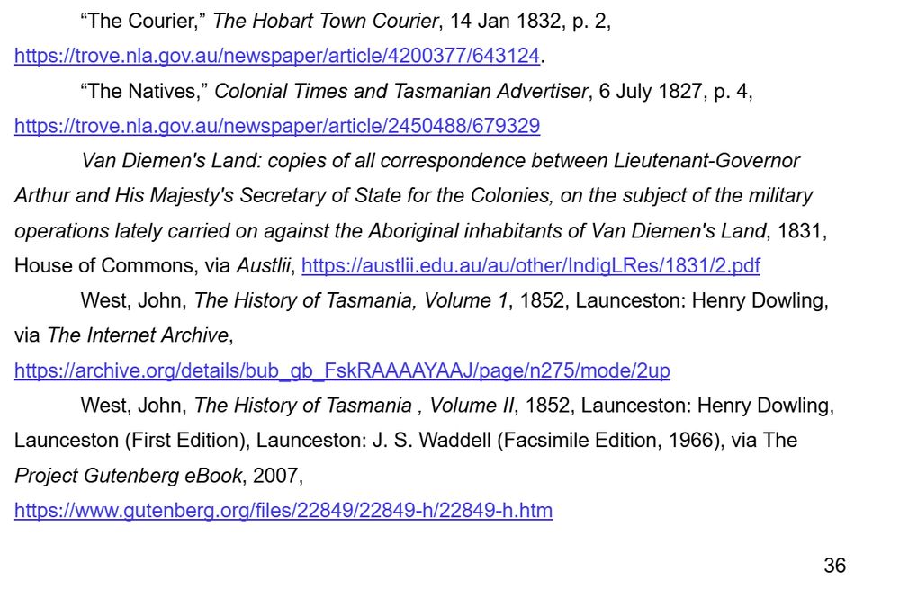 “The Courier,” The Hobart Town Courier, 14 Jan 1832, p. 2, https://trove.nla.gov.au/newspaper/article/4200377/643124. 
“The Natives,” Colonial Times and Tasmanian Advertiser, 6 July 1827, p. 4, https://trove.nla.gov.au/newspaper/article/2450488/679329 
Van Diemen's Land: copies of all correspondence between Lieutenant-Governor Arthur and His Majesty's Secretary of State for the Colonies, on the subject of the military operations lately carried on against the Aboriginal inhabitants of Van Diemen's Land, 1831, House of Commons, via Austlii, https://austlii.edu.au/au/other/IndigLRes/1831/2.pdf 
West, John, The History of Tasmania, Volume 1, 1852, Launceston: Henry Dowling, via The Internet Archive, https://archive.org/details/bub_gb_FskRAAAAYAAJ/page/n275/mode/2up 
West, John, The History of Tasmania , Volume II, 1852, Launceston: Henry Dowling, Launceston (First Edition), Launceston: J. S. Waddell (Facsimile Edition, 1966), via The Project Gutenberg eBook, 2007, https://www.gutenberg.org/files/22849/22849-h/22849-h.htm 