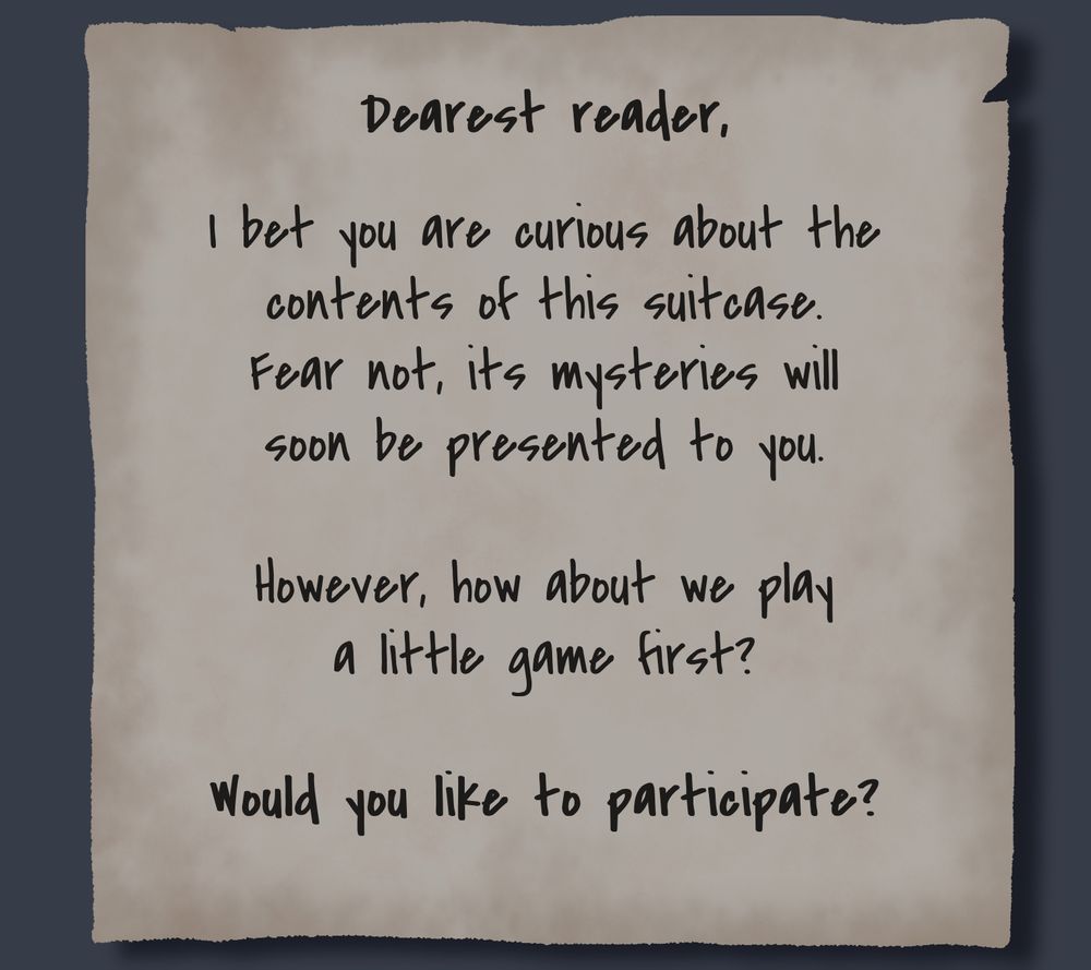 A tattered piece of paper reads:
Dearest reader,
I bet you are curious about the contents of this suitcase.
Fear not, its mysteries will soon be presented to you.
However, how about we play a little game first?
Would you like to participate?