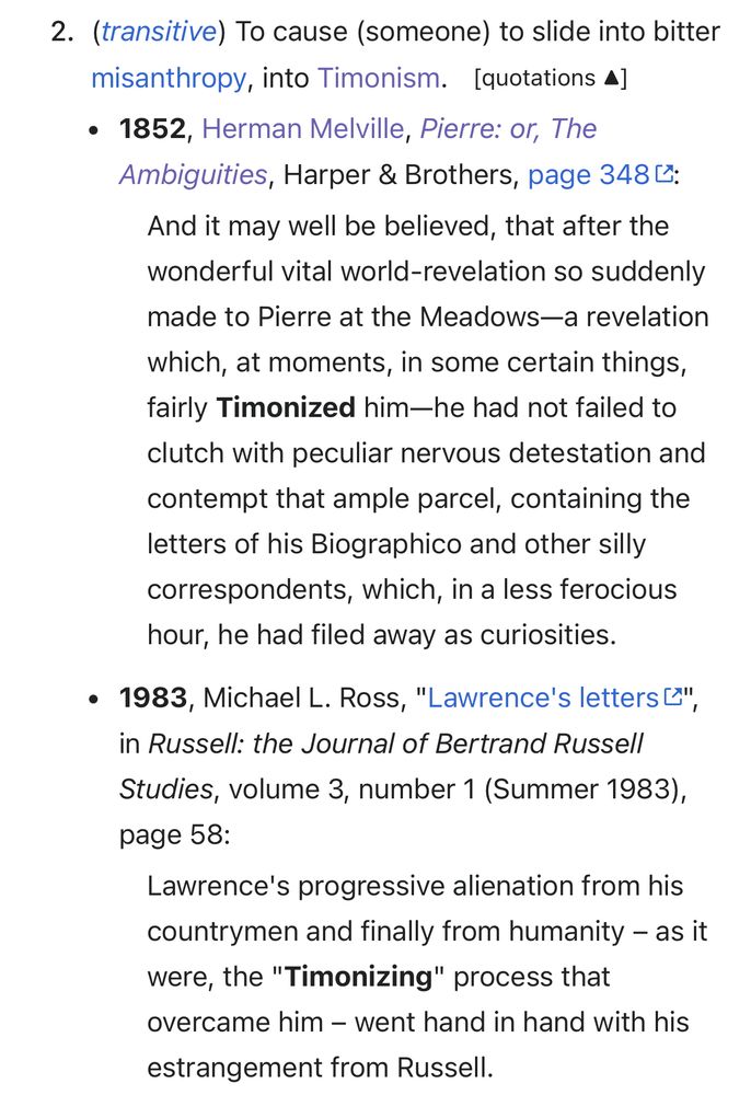 2. (transitive) To cause (someone) to slide into bitter misanthropy, into Timonism. [quotations 4]
• 1852, Herman Melville, Pierre: or, The Ambiguities, Harper & Brothers, page 3482:
And it may well be believed, that after the wonderful vital world-revelation so suddenly made to Pierre at the Meadows—a revelation
which, at moments, in some certain things, fairly Timonized him-he had not failed to clutch with peculiar nervous detestation and contempt that ample parcel, containing the letters of his Biographico and other silly correspondents, which, in a less ferocious hour, he had filed away as curiosities.
• 1983, Michael L. Ross, "Lawrence's letters &", in Russell: the Journal of Bertrand Russell
Studies, volume 3, number 1 (Summer 1983), page 58:
Lawrence's progressive alienation from his countrymen and finally from humanity - as it were, the "Timonizing" process that overcame him - went hand in hand with his
estrangement from Russell.