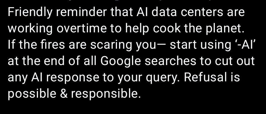Friendly reminder that AI data centers are working overtime yo help cook the planet. If the fires are scaring you— start using ‘-AI’ at the end of all Google searches to cut out ant AI response to your query. Refusal is possible & responsible.