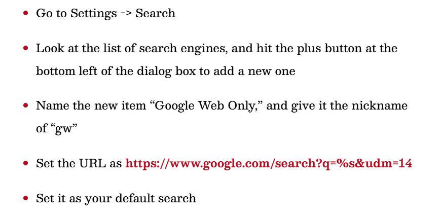 1. Go to Settings -> Search
2. Look at the list of search engines, and hit the plus button at the bottom left of the dialog box to add a new one
3. Name the new item “Google Web Only,” and give it the nickname of “gw”
4. Set the URL as https://www.google.com/search?q=%s&udm=14
5. Set it as your default search