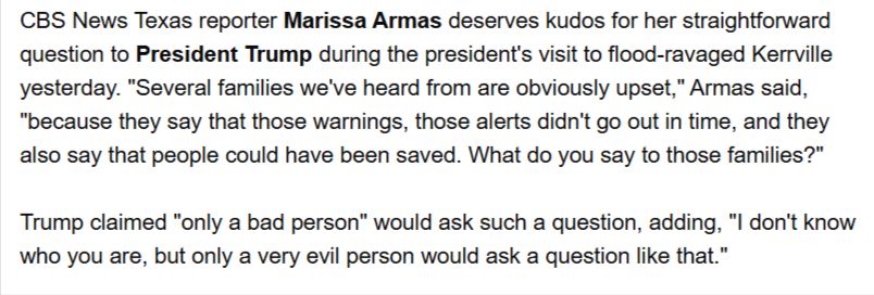 From Reliable Sources: "CBS News Texas reporter Marissa Armas deserves kudos for her straightforward question to President Trump during the president's visit to flood-ravaged Kerrville yesterday. "Several families we've heard from are obviously upset," Armas said, "because they say that those warnings, those alerts didn't go out in time, and they also say that people could have been saved. What do you say to those families?"

 

Trump claimed "only a bad person" would ask such a question, adding, "I don't know who you are, but only a very evil person would ask a question like that."