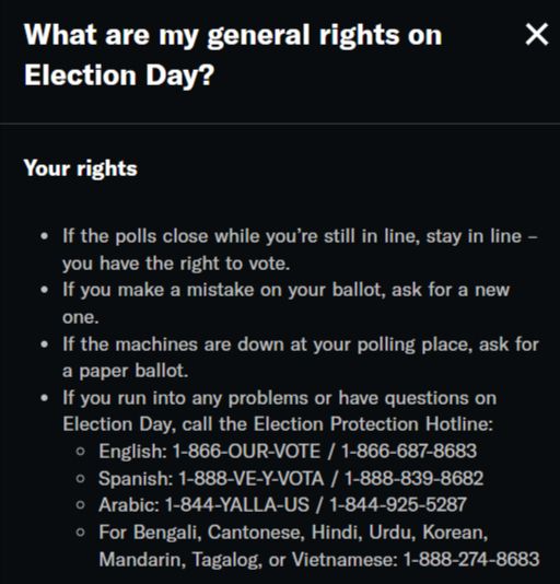 Via the ACLU: 
What are my general rights on Election Day?
Your rights
If the polls close while you’re still in line, stay in line – you have the right to vote.
If you make a mistake on your ballot, ask for a new one.
If the machines are down at your polling place, ask for a paper ballot.
If you run into any problems or have questions on Election Day, call the Election Protection Hotline:
English: 1-866-OUR-VOTE / 1-866-687-8683
Spanish: 1-888-VE-Y-VOTA / 1-888-839-8682
Arabic: 1-844-YALLA-US / 1-844-925-5287
For Bengali, Cantonese, Hindi, Urdu, Korean, Mandarin, Tagalog, or Vietnamese: 1-888-274-8683
