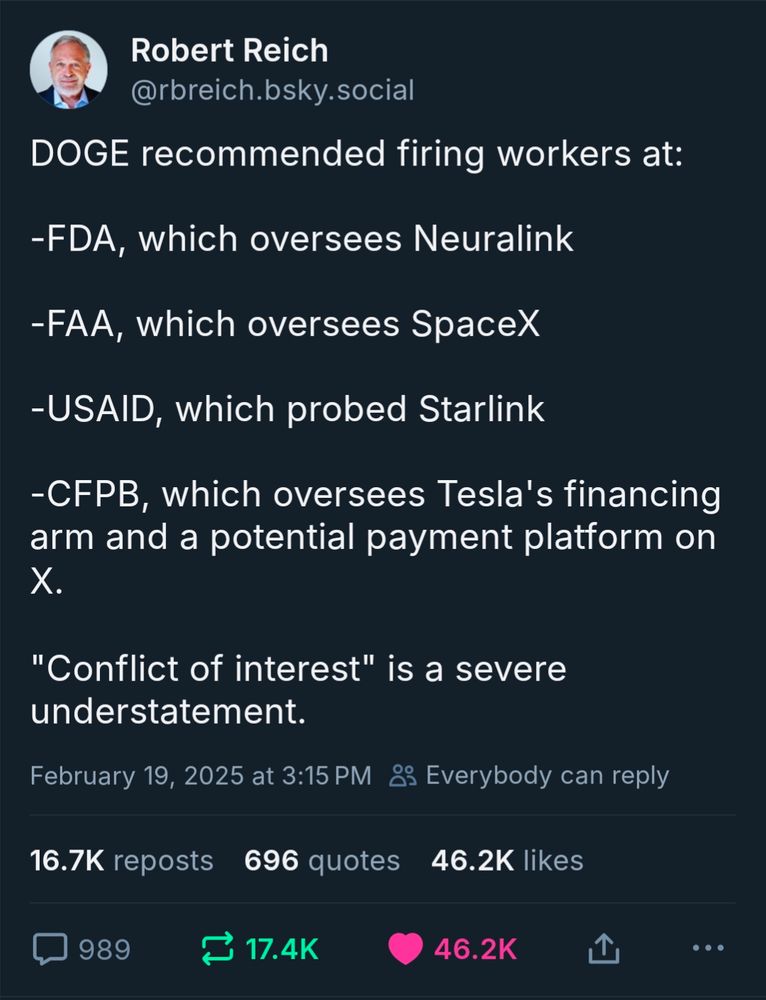 DOGE recommended firing workers at: 
FDA, oversees Neuralink; FAA, oversees Space X; USAID, probed Starlink; CFPB, oversees Tesla's financing arm and potential payment platform on X. Conflict of interest is a severe understatement. Post by Robert Reich today.