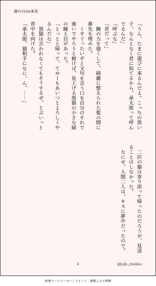 「うん、たまに遊びに来るんだよ。こっちの黒い子、なんとなく君に似てるから、承太郎って呼んでるんだ」
「呼ぶな」
「君だって」
　腕の力を強くして、綺麗に整えられた髪の間に鼻先を埋めた。
　くすぐったいぞと文句を言う口を自分のそれで塞いでやろうと俯けば、見上げる黒猫の小さな緑の瞳と目があった。
「とっとと帰って、てめーもあいつとよろしくやるんだな」
　黒猫は言われなくてもそうするぜ、とぷいっと背中を向けた。
「承太郎、猫相手になに、ん、……」

　二匹の猫は寄り添って帰ったのだろうが、見送ることはしなかった。
　なにせ、人間二人は、キスに夢中だったので。