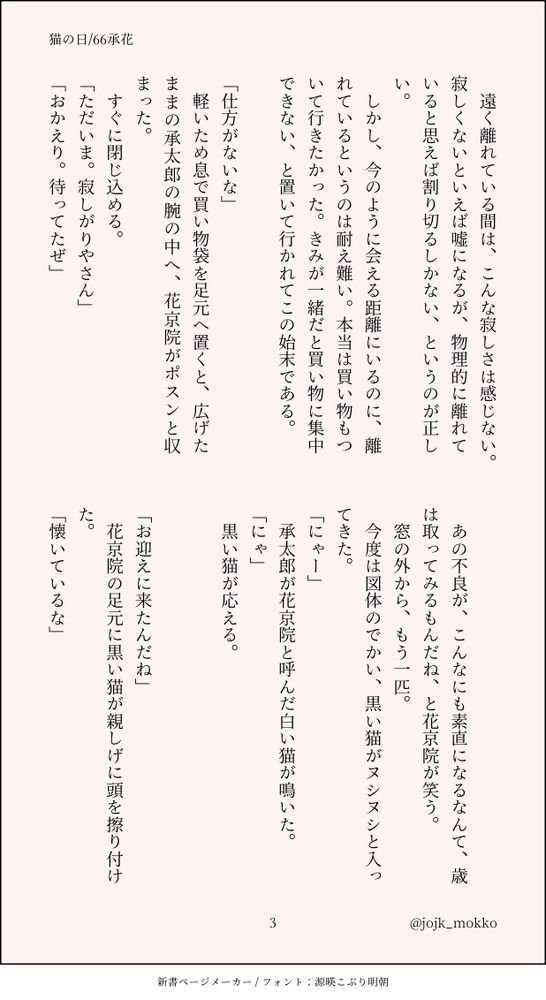 遠く離れている間は、こんな寂しさは感じない。寂しくないといえば嘘になるが、物理的に離れていると思えば割り切るしかない、というのが正しい。
　しかし、今のように会える距離にいるのに、離れているというのは耐え難い。本当は買い物もついて行きたかった。きみが一緒だと買い物に集中できない、と置いて行かれてこの始末である。

「仕方がないな」
　軽いため息で買い物袋を足元へ置くと、広げたままの承太郎の腕の中へ、花京院がポスンと収まった。
　すぐに閉じ込める。
「ただいま。寂しがりやさん」
「おかえり。待ってたぜ」

　あの不良が、こんなにも素直になるなんて、歳は取ってみるもんだね、と花京院が笑う。
　窓の外から、もう一匹。
　今度は図体のでかい、黒い猫がヌシヌシと入ってきた。
「にゃー」
　承太郎が花京院と呼んだ白い猫が鳴いた。
「にゃ」
　黒い猫が応える。

「お迎えに来たんだね」
　花京院の足元に黒い猫が親しげに頭を擦り付けた。
「懐いているな」