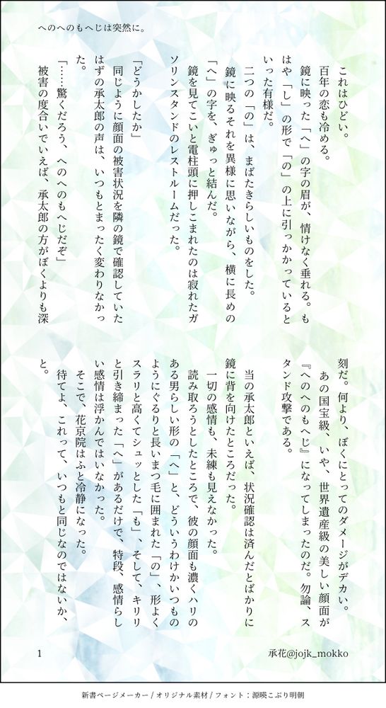 これはひどい。
　百年の恋も冷める。
　鏡に映った「へ」の字の眉が、情けなく垂れる。もはや「し」の形で「の」の上に引っかかっているといった有様だ。
　二つの「の」は、まばたきらしいものをした。
　鏡に映るそれを異様に思いながら、横に長めの「へ」の字を、ぎゅっと結んだ。
　鏡を見てこいと電柱頭に押しこまれたのは寂れたガソリンスタンドのレストルームだった。

「どうかしたか」
　同じように顔面の被害状況を隣の鏡で確認していたはずの承太郎の声は、いつもとまったく変わりなかった。
「……驚くだろう、へのへのもへじだぞ」
　被害の度合いでいえば、承太郎の方がぼくよりも深刻だ。何より、ぼくにとってのダメージがデカい。
　あの国宝級、いや、世界遺産級の美しい顔面が『へのへのもへじ』になってしまったのだ。勿論、スタンド攻撃である。
　
　当の承太郎といえば、状況確認は済んだとばかりに鏡に背を向けたところだった。
　一切の感情も、未練も見えなかった。
　読み取ろうとしたところで、彼の顔面も濃くハリのある男らしい形の「へ」と、どういうわけかいつものようにぐるりと長いまつ毛に囲まれた「の」、形よくスラリと高くてシュッとした「も」、そして、キリリと引き締まった「へ」があるだけで、特段、感情らしい感情は浮かんではいなかった。
　そこで、花京院はふと冷静になった。
　待てよ、これって、いつもと同じなのではないか、と。