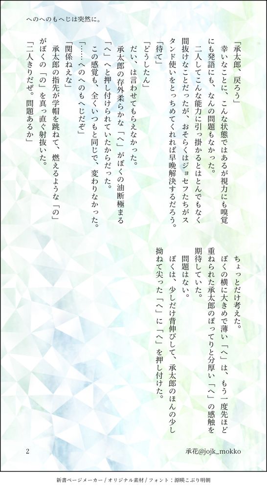 「承太郎、戻ろう」
　幸いなことに、こんな状態ではあるが視力にも嗅覚にも発語にも、なんの問題もなかった。
　二人してこんな能力に引っ掛かるとはとんでもなく間抜けなことだったが、おそらくはジョセフたちがスタンド使いをとっちめてくれれば早晩解決するだろう。
「待て」
「どうしたん」
　だい、は言わせてもらえなかった。
　承太郎の存外柔らかな「へ」がぼくの油断極まる「へ」へと押し付けられていたからだった。
　この感覚も、全くいつもと同じで、変わりなかった。
「……へのへのもへじだぞ」
「関係ねえな」
　承太郎の指先が学帽を跳ねて、燃えるような「の」がぼくの「の」を真っ直ぐ射抜いた。
「二人きりだぜ。問題あるか」
　ちょっとだけ考えた。
　ぼくの横に大きめで薄い「へ」は、もう一度先ほど重ねられた承太郎のぽってりと分厚い「へ」の感触を期待していた。
　問題はない。
　ぼくは、少しだけ背伸びして、承太郎のほんの少し拗ねて尖った「へ」に「へ」を押し付けた。
