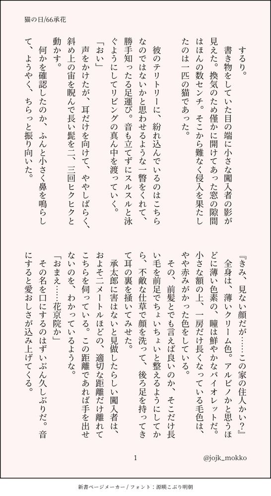 するり。
　書き物をしていた目の端に小さな闖入者の影が見えた。換気のため僅かに開けてあった窓の隙間はほんの数センチ。そこから難なく侵入を果たしたのは一匹の猫であった。

　彼のテリトリーに、紛れ込んでいるのはこちらなのではないかと思わせるような一瞥をくれて、勝手知ったる足運び。音も立てずにスルスルと泳ぐようにしてリビングの真ん中を渡っていく。
「おい」
　声をかけたが、耳だけを向けて、ややしばらく、斜め上の宙を睨んで長い髭を二、三回ヒクヒクと動かす。
　何かを確認したのか、ふんと小さく鼻を鳴らして、ようやく、ちらっと振り向いた。
『きみ、見ない顔だが……この家の住人かい？』
　全身は、薄いクリーム色。アルビノかと思うほどに薄い色素の、瞳は鮮やかなバイオレットだ。小さな額の上、一房だけ長くなっている毛色は、やや赤みがかった色をしている。
　その、前髪とでも言えば良いのか、そこだけ長い毛を前足でちょいちょいと整えるようにしてから、不敵な仕草で顔を洗って、後ろ足を持ってきて耳の裏を掻いてみせた。
　承太郎に害はないと見做したらしい闖入者は、およそ二メートルほどの、適切な距離だけ離れてこちらを伺っている。この距離であれば手を出せないのを、わかっているような。
「おまえ……花京院か」
　その名を口にするのはずいぶん久しぶりだ。音にすると愛おしさが込み上げてくる。