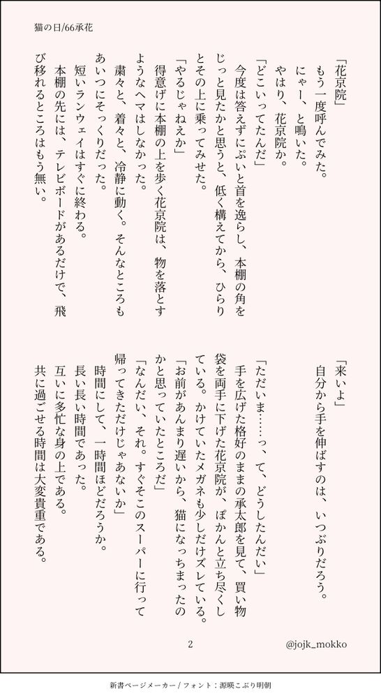 「花京院」
　もう一度呼んでみた。
　にゃー、と鳴いた。
　やはり、花京院か。
「どこいってたんだ」
　今度は答えずにぷいと首を逸らし、本棚の角をじっと見たかと思うと、低く構えてから、ひらりとその上に乗ってみせた。
「やるじゃねえか」
　得意げに本棚の上を歩く花京院は、物を落とすようなヘマはしなかった。
　粛々と、着々と、冷静に動く。そんなところもあいつにそっくりだった。
　短いランウェイはすぐに終わる。
　本棚の先には、テレビボードがあるだけで、飛び移れるところはもう無い。
「来いよ」
　自分から手を伸ばすのは、いつぶりだろう。


「ただいま……っ、て、どうしたんだい」
　手を広げた格好のままの承太郎を見て、買い物袋を両手に下げた花京院が、ぽかんと立ち尽くしている。かけていたメガネも少しだけズレている。
「お前があんまり遅いから、猫になっちまったのかと思っていたところだ」
「なんだい、それ。すぐそこのスーパーに行って帰ってきただけじゃあないか」
　時間にして、一時間ほどだろうか。
　長い長い時間であった。
　互いに多忙な身の上である。
　共に過ごせる時間は大変貴重である。