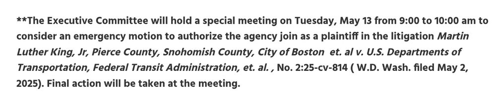 **The Executive Committee will hold a special meeting on Tuesday, May 13 from 9:00 to 10:00 am to consider an emergency motion to authorize the agency join as a plaintiff in the litigation Martin Luther King, Jr, Pierce County, Snohomish County, City of Boston  et. al v. U.S. Departments of Transportation, Federal Transit Administration, et. al. , No. 2:25-cv-814 ( W.D. Wash. filed May 2, 2025). Final action will be taken at the meeting.