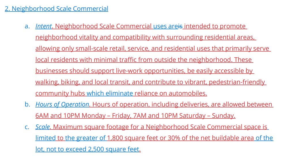 2. Neighborhood Scale Commercial
a. Intent. Neighborhood Scale Commercial uses areis intended to promote
neighborhood vitality and compatibility with surrounding residential areas,
allowing only small-scale retail, service, and residential uses that primarily serve
local residents with minimal traffic from outside the neighborhood. These
businesses should support live-work opportunities, be easily accessible by
walking, biking, and local transit, and contribute to vibrant, pedestrian-friendly
community hubs which eliminate reliance on automobiles.
b. Hours of Operation. Hours of operation, including deliveries, are allowed between
6AM and 10PM Monday – Friday, 7AM and 10PM Saturday – Sunday.
c. Scale. Maximum square footage for a Neighborhood Scale Commercial space is
limited to the greater of 1,800 square feet or 30% of the net buildable area of the
lot, not to exceed 2,500 square feet.
