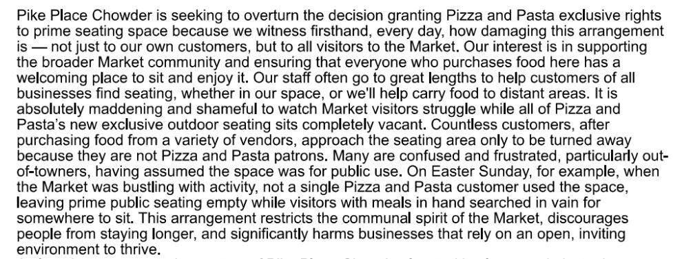 Pike Place Chowder is seeking to overturn the decision granting Pizza and Pasta exclusive rights 
to prime seating space because we witness firsthand, every day, how damaging this arrangement 
is not just to our own customers, but to all visitors to the Market. Our interest is in supporting 
the broader Market community and ensuring that everyone who purchases food here has a 
welcoming place to sit and enjoy it. Our staff often go to great lengths to help customers of all 
businesses find seating, whether in our space, or we'll help carry food to distant areas. It is 
absolutely maddening and shameful to watch Market visitors struggle while all of Pizza and 
Pasta's new exclusive outdoor seating sits completely vacant. Countless customers, after 
purchasing food from a variety of vendors, approach the seating area only to be turned away 
because they are not Pizza and Pasta patrons. Many are confused and frustrated, particularly out-
of-towners, having assumed the space was for public use. On Easter Sunday, for example, when 
the Market was bustling with activity, not a single Pizza and Pasta customer used the space, 
leaving prime public seating empty while visitors with meals in hand searched in vain for 
somewhere to sit. This arrangement restricts the communal spirit of the Market, discourages 
people from staying longer, and significantly harms businesses that rely on an open, inviting 
environment to thrive.