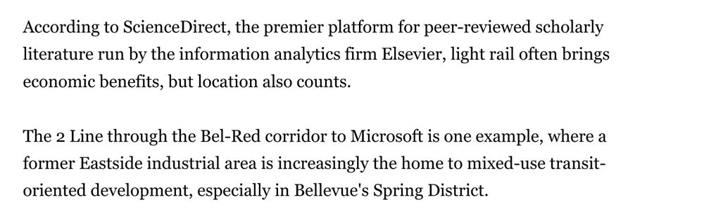 ccording to ScienceDirect, the premier platform for peer-reviewed scholarly literature run by the information analytics firm Elsevier, light rail often brings economic benefits, but location also counts.

The 2 Line through the Bel-Red corridor to Microsoft is one example, where a former Eastside industrial area is increasingly the home to mixed-use transit-oriented development, especially in Bellevue's Spring District.