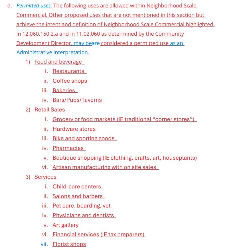  Permitted uses. The following uses are allowed within Neighborhood Scale
Commercial. Other proposed uses that are not mentioned in this section but
achieve the intent and definition of Neighborhood Scale Commercial highlighted
in 12.060.150.2.a and in 11.02.060 as determined by the Community
Development Director, may beare considered a permitted use as an
Administrative interpretation.
1) Food and beverage
i. Restaurants
ii. Coffee shops
iii. Bakeries
iv. Bars/Pubs/Taverns
2) Retail Sales
i. Grocery or food markets (IE traditional “corner stores”)
ii. Hardware stores
iii. Bike and sporting goods
iv. Pharmacies
v. Boutique shopping (IE clothing, crafts, art, houseplants)
vi. Artisan manufacturing with on site sales
3) Services
i. Child-care centers
ii. Salons and barbers
iii. Pet care, boarding, vet
iv. Physicians and dentists
v. Art gallery
vi. Financial services (IE tax preparers)
vii. Florist shops