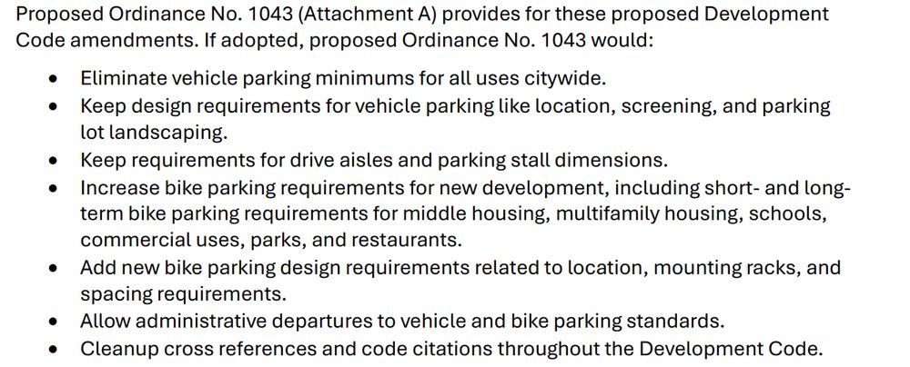 Proposed Ordinance No. 1043 (Attachment A) provides for these proposed Development
Code amendments. If adopted, proposed Ordinance No. 1043 would:
• Eliminate vehicle parking minimums for all uses citywide.
• Keep design requirements for vehicle parking like location, screening, and parking
lot landscaping.
• Keep requirements for drive aisles and parking stall dimensions.
• Increase bike parking requirements for new development, including short- and longterm bike parking requirements for middle housing, multifamily housing, schools,
commercial uses, parks, and restaurants.
• Add new bike parking design requirements related to location, mounting racks, and
spacing requirements.
• Allow administrative departures to vehicle and bike parking standards.
• Cleanup cross references and code citations throughout the Development Code.