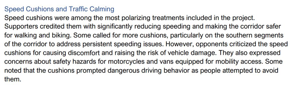 Speed Cushions and Traffic Calming
Speed cushions were among the most polarizing treatments included in the project.
Supporters credited them with significantly reducing speeding and making the corridor safer
for walking and biking. Some called for more cushions, particularly on the southern segments
of the corridor to address persistent speeding issues. However, opponents criticized the speed
cushions for causing discomfort and raising the risk of vehicle damage. They also expressed
concerns about safety hazards for motorcycles and vans equipped for mobility access. Some
noted that the cushions prompted dangerous driving behavior as people attempted to avoid
them.