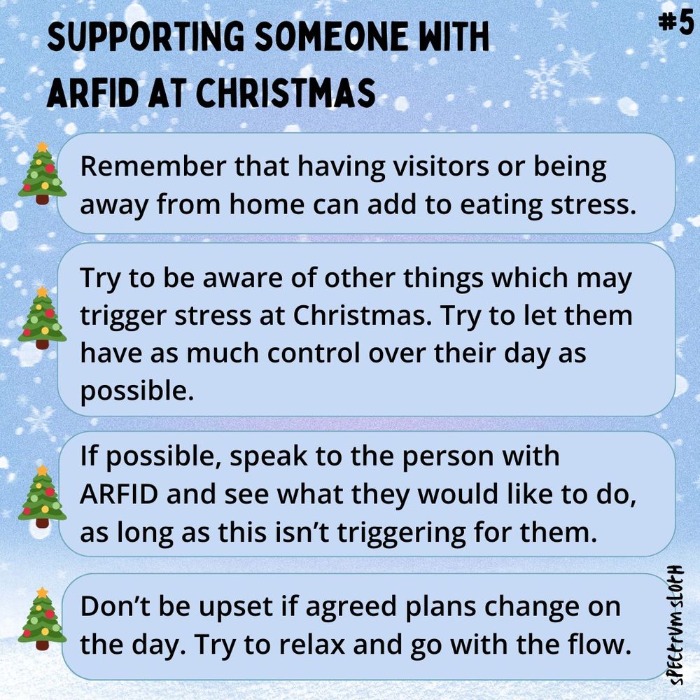 Supporting someone with ARFID at Christmas:
-Remember that having visitors or being away from home can add to eating stress
-Try to be aware of other things which may trigger stress at Christmas. Try to let them have as much control over their day as possible.
-If possible, speak to the person with ARFID and see what they would like to do, as long as this isn’t triggering for them.
-Don’t be upset if agreed plans change on the day. Try to relax and go with the flow.
