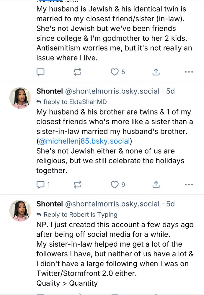 My husband is Jewish & his identical twin is married to my closest friend/sister (in-law).
She's not Jewish but we've been friends since college & l'm godmother to her 2 kids.
Antisemitism worries me, but it's not really an issue where I live.
口
O 5.
•••
Shontel@shontelmorris.bsky.social • 5d
• Reply to EktaShahMD
My husband & his brother are twins & 1 of my closest friends who's more like a sister than a sister-in-law married my husband's brother. (@michellenj85.bsky.social)
She's not Jewish either & none of us are religious, but we still celebrate the holidays together.
①
••
Shontel@shontelmorris.bsky.social • 5d
• Reply to Robert is Typing
NP. I just created this account a few days ago after being off social media for a while.
My sister-in-law helped me get a lot of the followers I have, but neither of us have a lot & I didn't have a large following when I was on Twitter/Stormfront 2.0 either.
Quality > Quantity