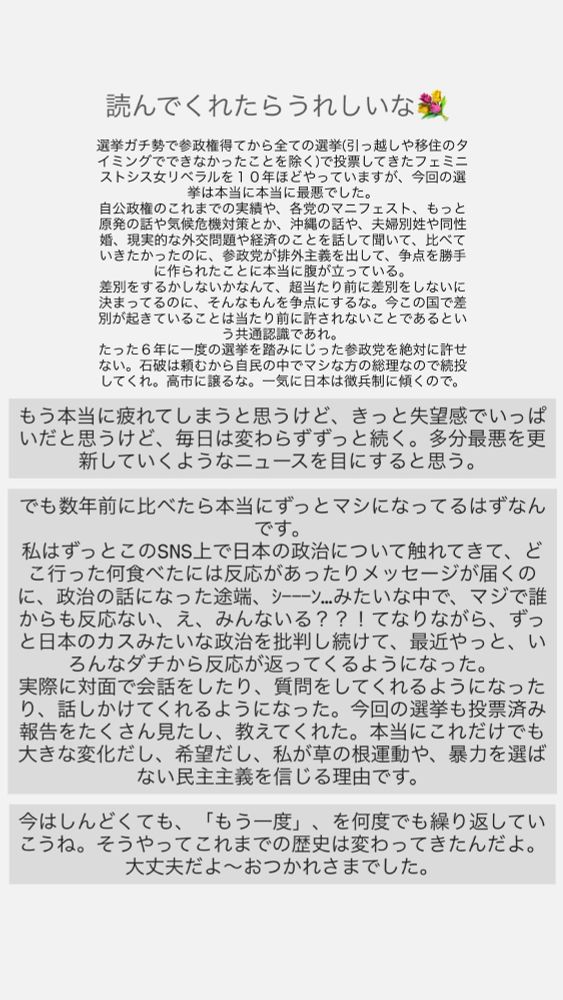 読んでくれたらうれしいな💐

選挙ガチ勢で参政権得てから全ての選挙（引っ越しや移住のタイミングでできなかったことを除く）で投票してきたフェミニストシス女リベラルを10年ほどやっていますが、今回の選挙は本当に本当に最悪でした。
自公政権のこれまでの実績や、各党のマニフェスト、もっと原発の話や気候危機対策とか、沖縄の話や、夫婦別姓や同性婚、現実的な外交問題や経済のことを話して聞いて、比べていきたかったのに、参政党が排外主義を出して、争点を勝手に作られたことに本当に腹が立っている。
差別をするかしないかなんて、超当たり前に差別をしないに決まってるのに、そんなもんを争点にするな。今この国で差別が起きていることは当たり前に許されないことであるという共通認識であれ。
たった6年に一度の選挙を踏みにじった参政党を絶対に許せない。石破は頼むから自民の中でマシな方の総理なので続投してくれ。高市に譲るな。一気に日本は徴兵制に傾くので。
もう本当に疲れてしまうと思うけど、きっと失望感でいっぱいだと思うけど、毎日は変わらずずっと続く。多分最悪を更新していくようなニュースを目にすると思う。
でも数年前に比べたら本当にずっとマシになってるはずなんです。
私はずっとこのSNS上で日本の政治について触れてきて、どこ行った何食べたには反応があったりメッセージが届くのに、政治の話になった途端、シーン..みたいな中で、マジで誰からも反応ない、え、みんないる？？！てなりながら、ずっと日本のカスみたいな政治を批判し続けて、最近やっと、いろんなダチから反応が返ってくるようになった。
実際に対面で会話をしたり、質問をしてくれるようになったり、話しかけてくれるようになった。今回の選挙も投票済み報告をたくさん見たし、教えてくれた。本当にこれだけでも大きな変化だし、希望だし、私が草の根運動や、暴力を選ばない民主主義をじる理由です。
今はしんどくても、「もう一度」、を何度でも繰り返していこうね。そうやってこれまでの歴史は変わってきたんだよ。
大丈夫だよ～おつかれさまでした。