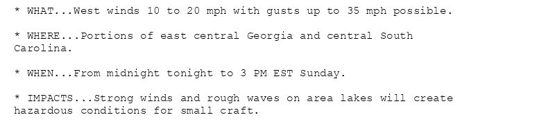 * WHAT...West winds 10 to 20 mph with gusts up to 35 mph possible.

* WHERE...Portions of east central Georgia and central South
Carolina.

* WHEN...From midnight tonight to 3 PM EST Sunday.

* IMPACTS...Strong winds and rough waves on area lakes will create
hazardous conditions for small craft.