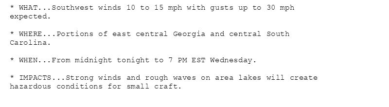 * WHAT...Southwest winds 10 to 15 mph with gusts up to 30 mph
expected.

* WHERE...Portions of east central Georgia and central South
Carolina.

* WHEN...From midnight tonight to 7 PM EST Wednesday.

* IMPACTS...Strong winds and rough waves on area lakes will create
hazardous conditions for small craft.