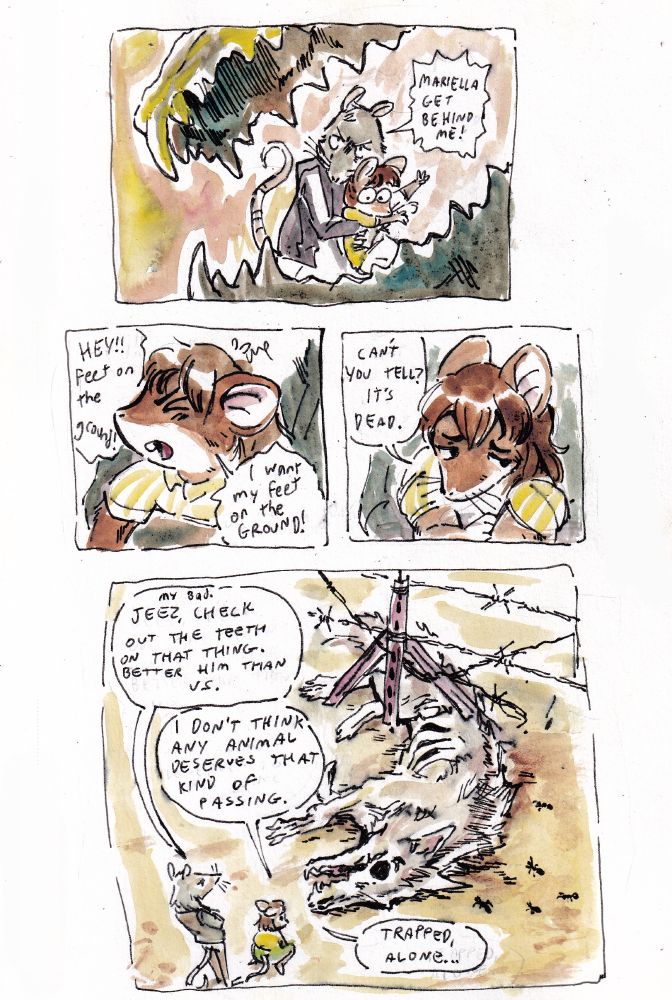 A multi panel comic featuring Mariella, a mouse, and Rusty, a rat. They encounter the jaws of an unidentified predatory animal, and Rusty reacts with shock. The final panel zooms out to show an already-dead coyote corpse with its hindquarters stuck in a damaged barbed wire fence.

Dialogue: 

Rusty: Mariella,  get back!

Mariella: Hey! Feet on the ground! I want my feet on the ground! Can't you see? It's dead.

Rusty: My bad. Jeez, check out those teeth. Better him than us.

Mariella: I don't think any animal deserves to pass  like that. Trapped, alone...