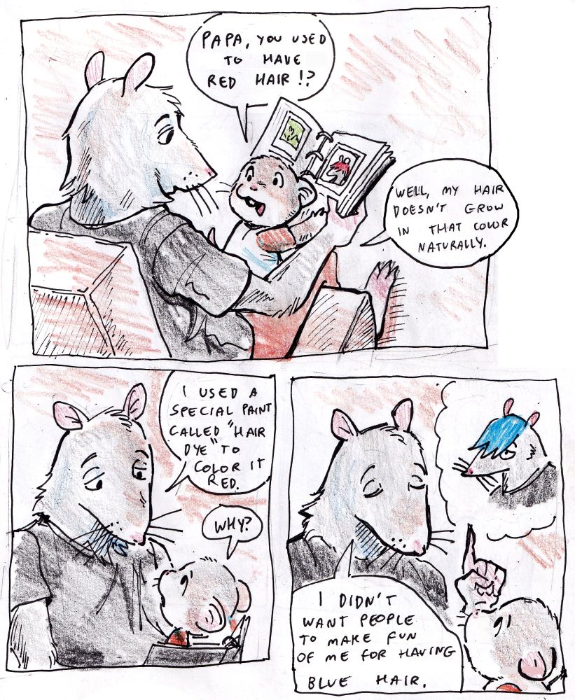 Three panels featuring an adult rat with a toddler age mouse on his lap. They are looking at a photo album together. Dialogue: Baby mouse: Papa you used to have red hair!?

Rat: Well, my hair doesn't grow in that color naturally. I used a special paint called hair dye to color it red.

Baby mouse: why?

Rat: I didn't want people to make fun of me for having blue hair.
