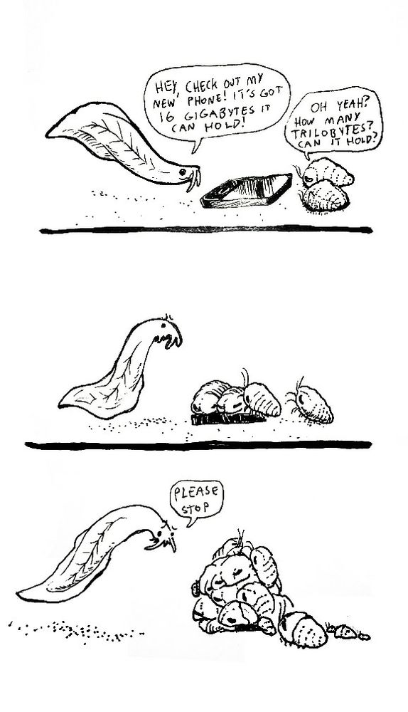 Three panel black and white comic. Panel 1. A smiling eel-like primitive fish shows off it's new iPhone in front of it to two trilobites. Fish dialogue: check out my new phone! It's got 16 gigabytes it can hold! Trilobite dialogue: oh yeah? How many trilobites can it hold? Panel 2: the fish looks on, concerned, as the two trilobites crawl onto the phone and others join. Panel 3: the fish looks upset, its phone is buried in several trilobites. Fish dialogue: please stop 