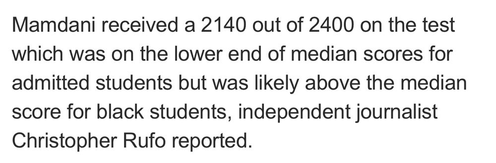 Mamdani received a 2140 out of 2400 on the test which was on the lower end of median scores for admitted students but was likely above the median score for black students, independent journalist Christopher Rufo reported