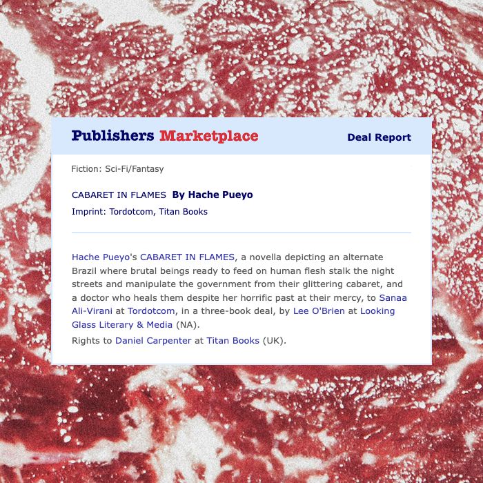 Publishers Marketplace deal report of a book. The text says: Hache Pueyo's Cabaret in Flames, a novella depicting an alternate Brazil where brutal beings ready to feed on human flesh stalk the night streets and manipulate the government from their glittering cabaret, and a doctor who heals them despite her horrific past at their mercy, to Sanaa Ali-Virani at Tordotcom, in a three-book deal, by Lee O'Brien at Looking Glass Literary & Media (NA). Rights to Daniel Carpenter at Titan Books (UK).